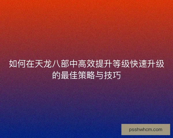 如何在天龙八部中高效提升等级快速升级的最佳策略与技巧