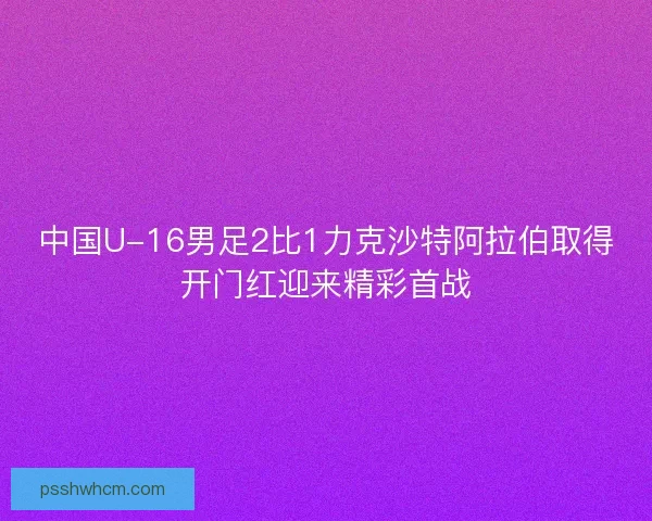 中国U-16男足2比1力克沙特阿拉伯取得开门红迎来精彩首战