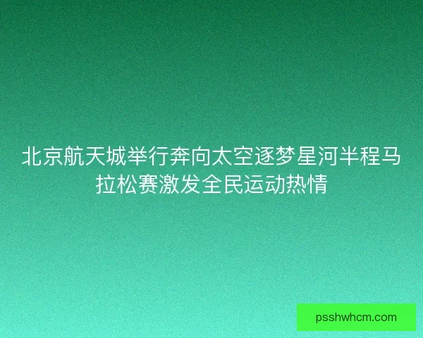 北京航天城举行奔向太空逐梦星河半程马拉松赛激发全民运动热情