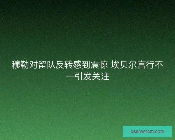 穆勒对留队反转感到震惊 埃贝尔言行不一引发关注