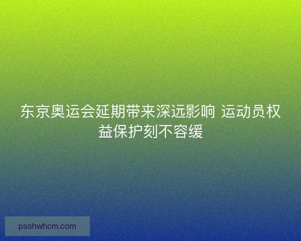东京奥运会延期带来深远影响 运动员权益保护刻不容缓