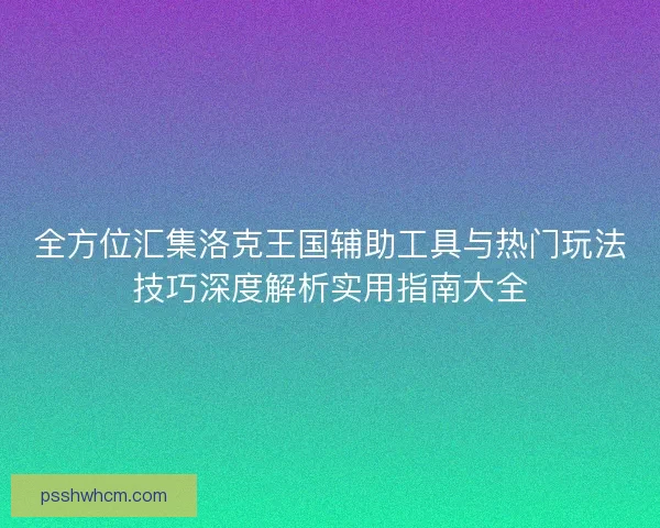 全方位汇集洛克王国辅助工具与热门玩法技巧深度解析实用指南大全
