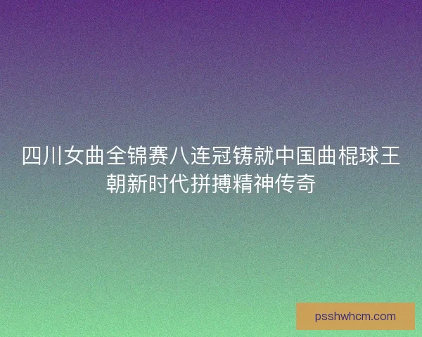 四川女曲全锦赛八连冠铸就中国曲棍球王朝新时代拼搏精神传奇