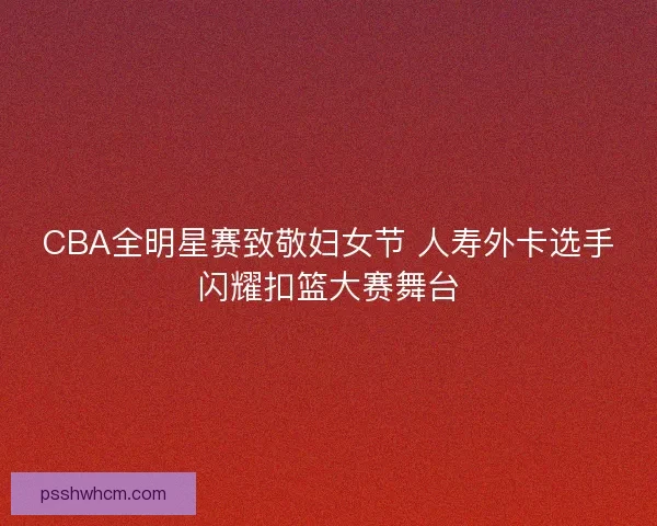 CBA全明星赛致敬妇女节 人寿外卡选手闪耀扣篮大赛舞台