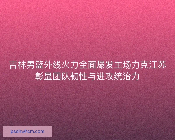 吉林男篮外线火力全面爆发主场力克江苏彰显团队韧性与进攻统治力