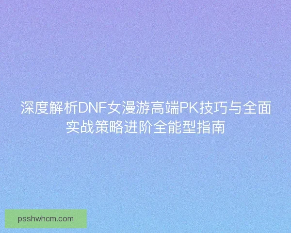 深度解析DNF女漫游高端PK技巧与全面实战策略进阶全能型指南