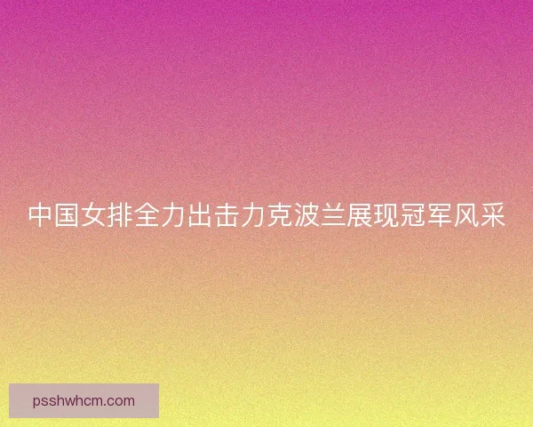 中国女排全力出击力克波兰展现冠军风采