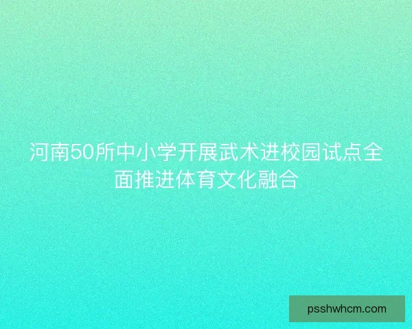 河南50所中小学开展武术进校园试点全面推进体育文化融合